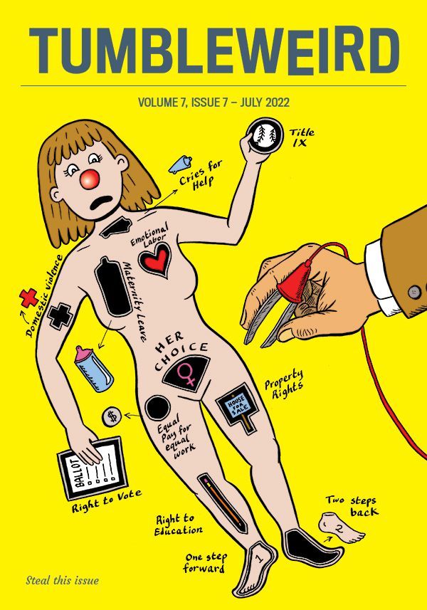 "TUMBLEWEIRD, VOLUME 7, ISSUE 7 – JULY 2022" . Image shows a woman's body looking like the board game Operation, with a man's hand holding the tweezer things like the board game has. The Operation-style parts on the woman include: Title IX, Cries for help, Domestic violence, Emotional labor, Maternity leave, Equal pay for equal work, Right to vote, Right to education, Property rights, One step forward Two steps back, and Her choice.